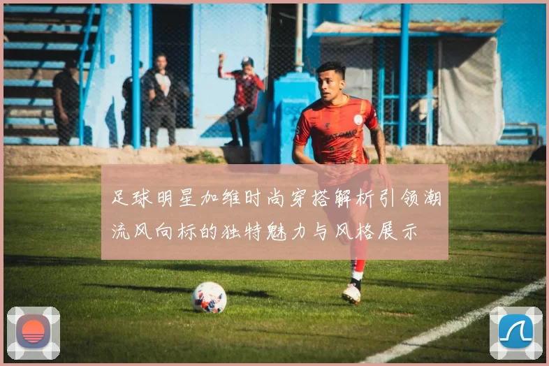 足球明星加维时尚穿搭解析引领潮流风向标的独特魅力与风格展示