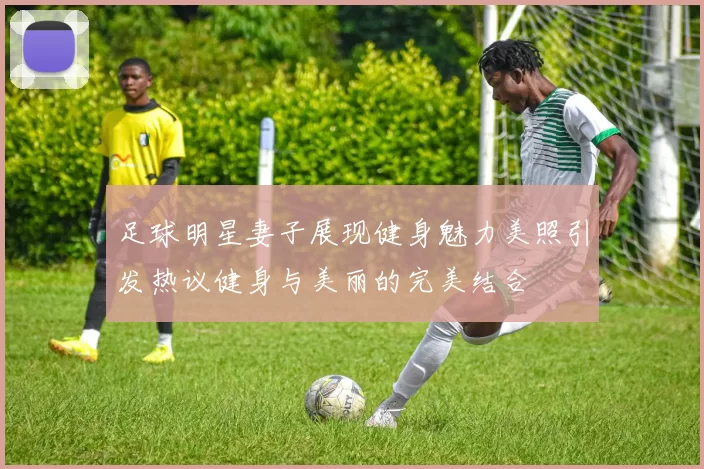 足球明星妻子展现健身魅力美照引发热议健身与美丽的完美结合