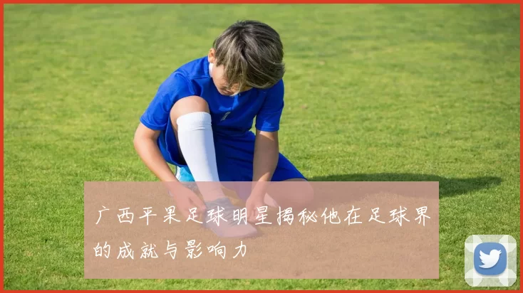 广西平果足球明星揭秘他在足球界的成就与影响力