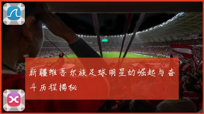 新疆维吾尔族足球明星的崛起与奋斗历程揭秘