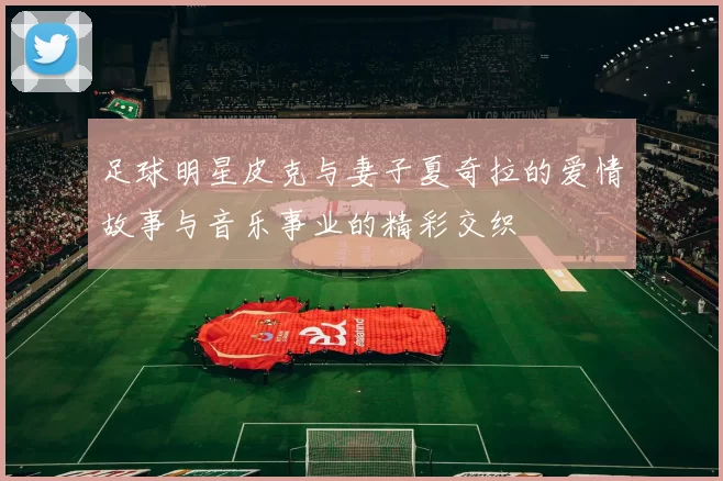 足球明星皮克与妻子夏奇拉的爱情故事与音乐事业的精彩交织