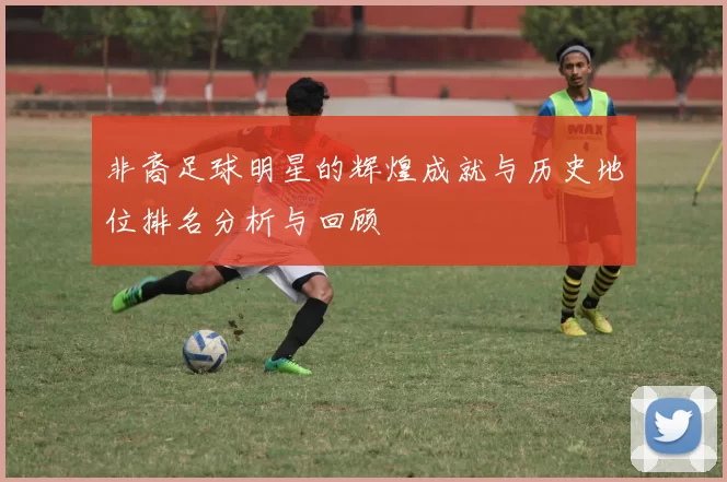 非裔足球明星的辉煌成就与历史地位排名分析与回顾