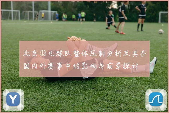 北京羽毛球队整体压制分析及其在国内外赛事中的影响与前景探讨