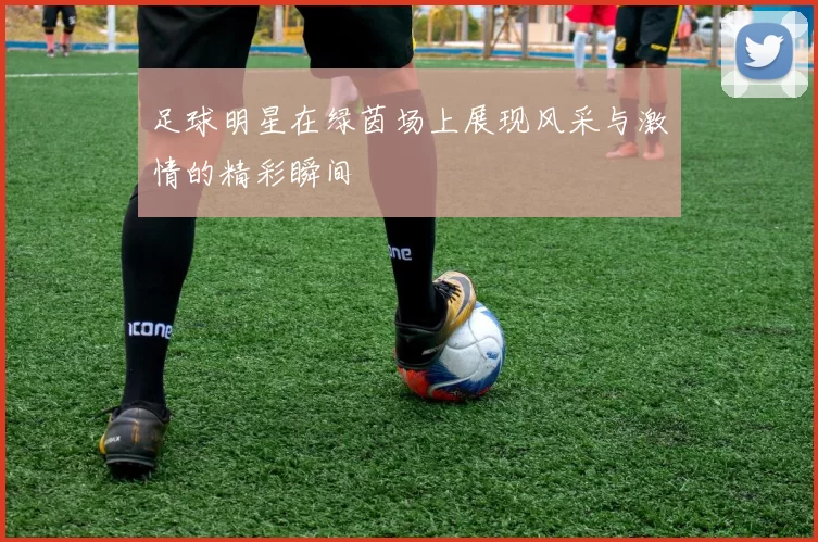 足球明星在绿茵场上展现风采与激情的精彩瞬间