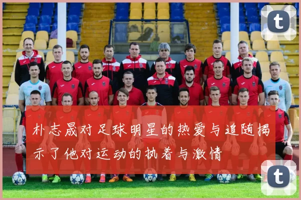 朴志晟对足球明星的热爱与追随揭示了他对运动的执着与激情
