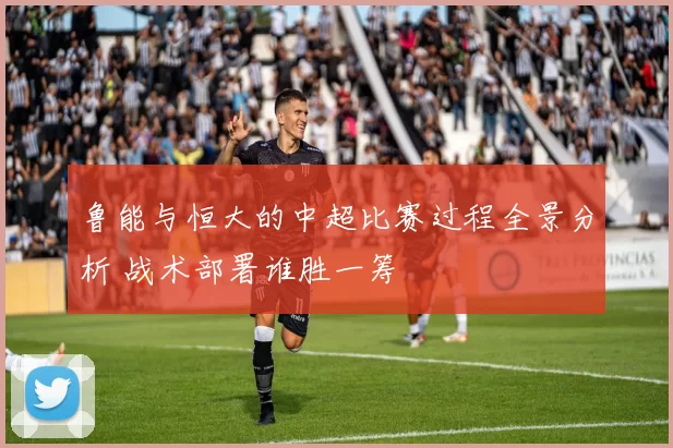 鲁能与恒大的中超比赛过程全景分析 战术部署谁胜一筹