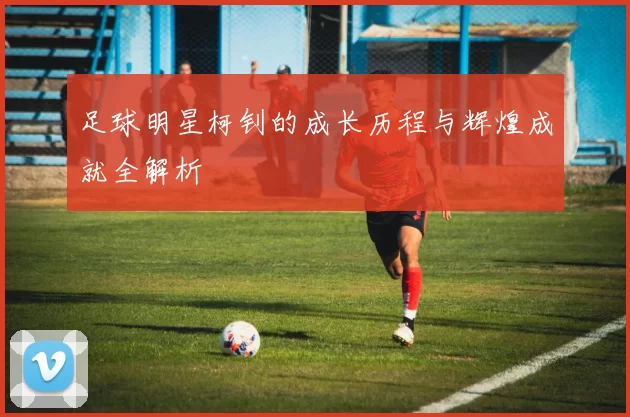 足球明星柯钊的成长历程与辉煌成就全解析