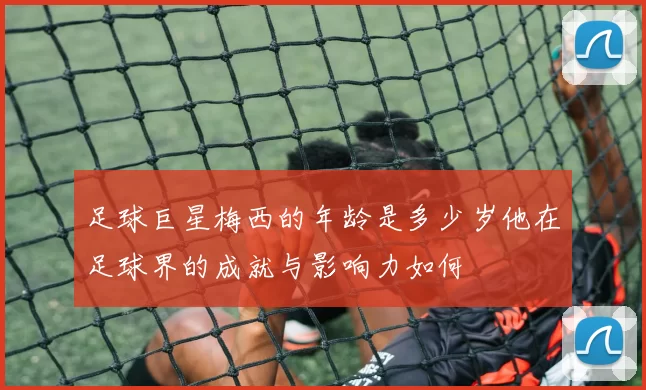 足球巨星梅西的年龄是多少岁他在足球界的成就与影响力如何
