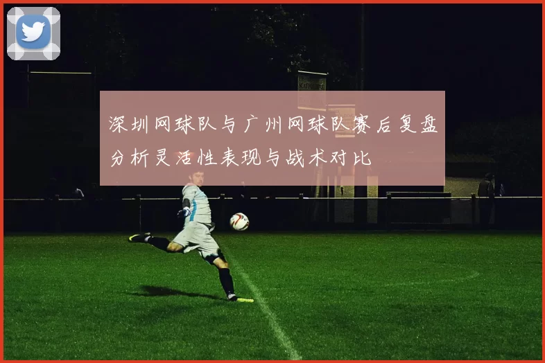 深圳网球队与广州网球队赛后复盘分析灵活性表现与战术对比