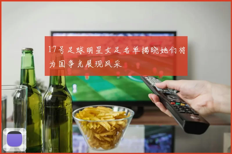 17号足球明星女足名单揭晓她们将为国争光展现风采