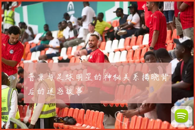 普京与足球明星的神秘关系揭晓背后的迷惑故事