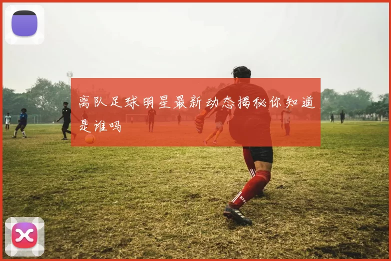 离队足球明星最新动态揭秘你知道是谁吗